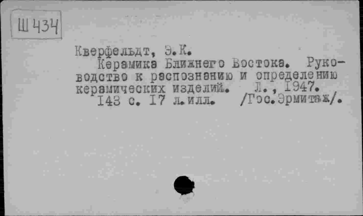 ﻿Ш ЧЗЧ
Кверфедьдт, Э.К.
Керамика Ближнего Востока. Руководство к распознанию и определению керамических изделий,. t Л., 1947.
143 с. 17 л. илл.	/Гос. Эрмитаж/.